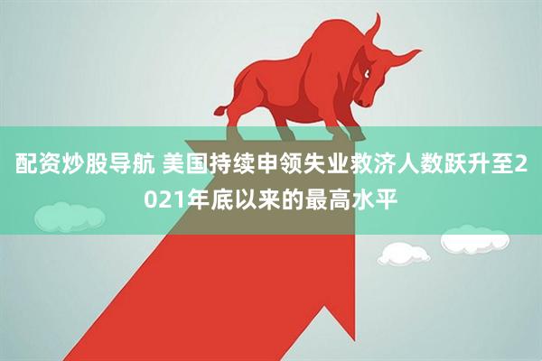 配资炒股导航 美国持续申领失业救济人数跃升至2021年底以来的最高水平