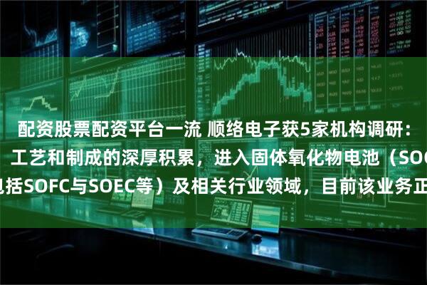 配资股票配资平台一流 顺络电子获5家机构调研：公司凭借对陶瓷材料、工艺和制成的深厚积累，进入固体氧化物电池（SOC，包括SOFC与SOEC等）及相关行业领域，目前该业务正在迅速成长（附调研问答）