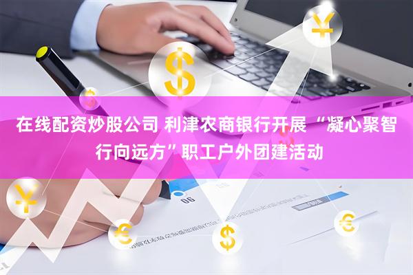 在线配资炒股公司 利津农商银行开展 “凝心聚智 行向远方”职工户外团建活动