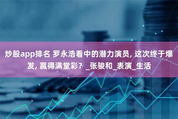 炒股app排名 罗永浩看中的潜力演员, 这次终于爆发, 赢得满堂彩？_张骏和_表演_生活
