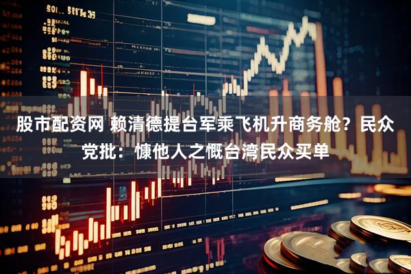 股市配资网 赖清德提台军乘飞机升商务舱？民众党批：慷他人之慨台湾民众买单