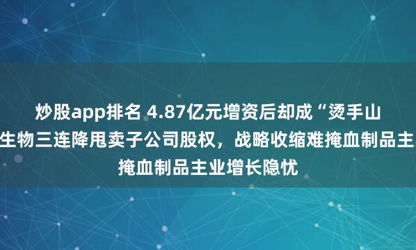 炒股app排名 4.87亿元增资后却成“烫手山芋”？博雅生物三连降甩卖子公司股权，战略收缩难掩血制品主业增长隐忧