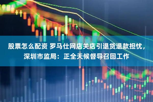 股票怎么配资 罗马仕网店关店引退货退款担忧，深圳市监局：正全天候督导召回工作