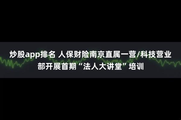 炒股app排名 人保财险南京直属一营/科技营业部开展首期“法人大讲堂”培训
