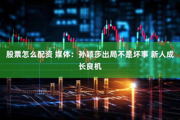 股票怎么配资 媒体：孙颖莎出局不是坏事 新人成长良机