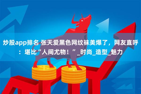 炒股app排名 张天爱黑色网纹袜美爆了，网友直呼：堪比“人间尤物！”_时尚_造型_魅力