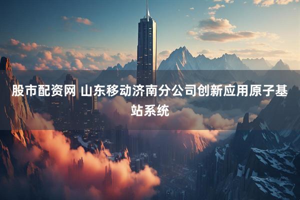 股市配资网 山东移动济南分公司创新应用原子基站系统
