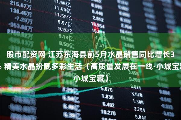 股市配资网 江苏东海县前5月水晶销售同比增长36% 精美水晶扮靓多彩生活（高质量发展在一线·小城宝藏）