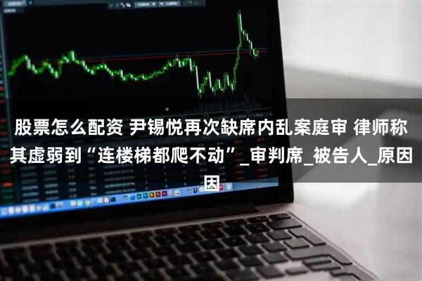 股票怎么配资 尹锡悦再次缺席内乱案庭审 律师称其虚弱到“连楼梯都爬不动”_审判席_被告人_原因