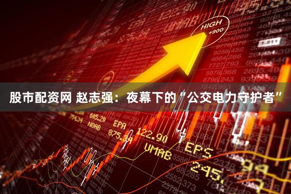 股市配资网 赵志强：夜幕下的“公交电力守护者”