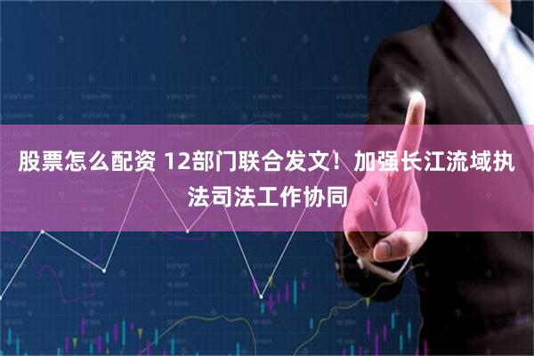 股票怎么配资 12部门联合发文！加强长江流域执法司法工作协同