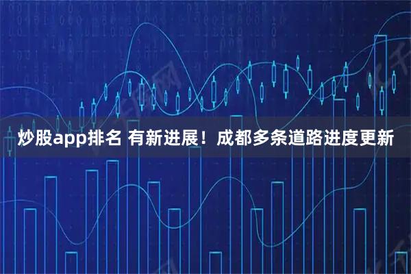 炒股app排名 有新进展！成都多条道路进度更新