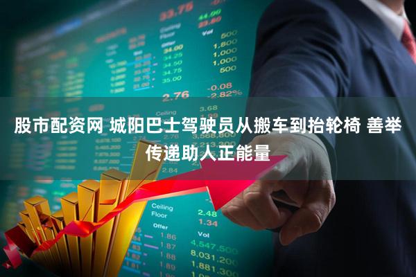 股市配资网 城阳巴士驾驶员从搬车到抬轮椅 善举传递助人正能量