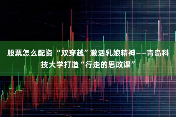 股票怎么配资 “双穿越”激活乳娘精神——青岛科技大学打造“行走的思政课”