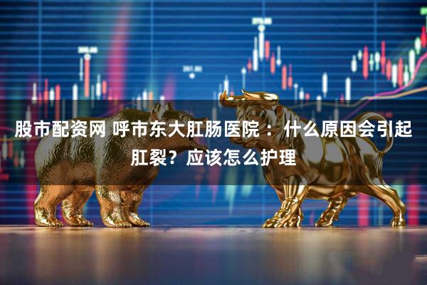 股市配资网 呼市东大肛肠医院 ：什么原因会引起肛裂？应该怎么护理