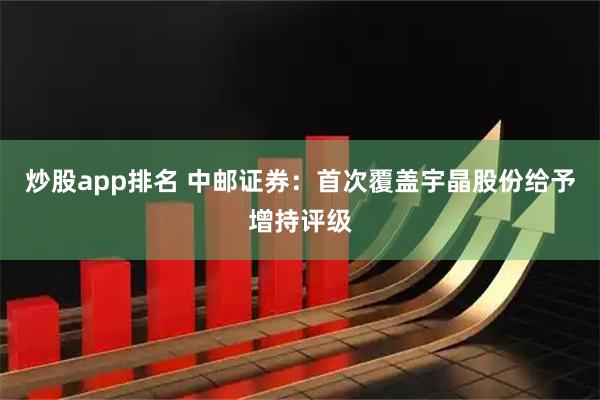炒股app排名 中邮证券：首次覆盖宇晶股份给予增持评级