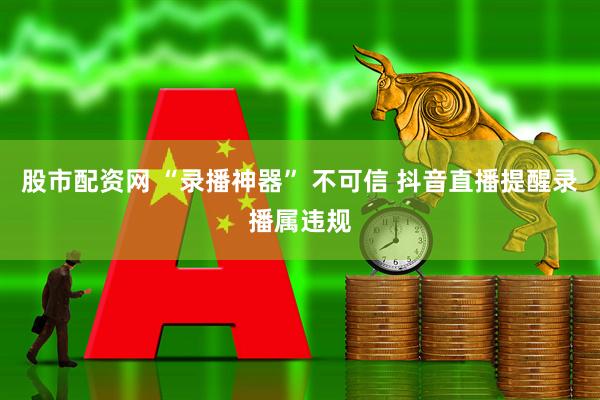 股市配资网 “录播神器” 不可信 抖音直播提醒录播属违规
