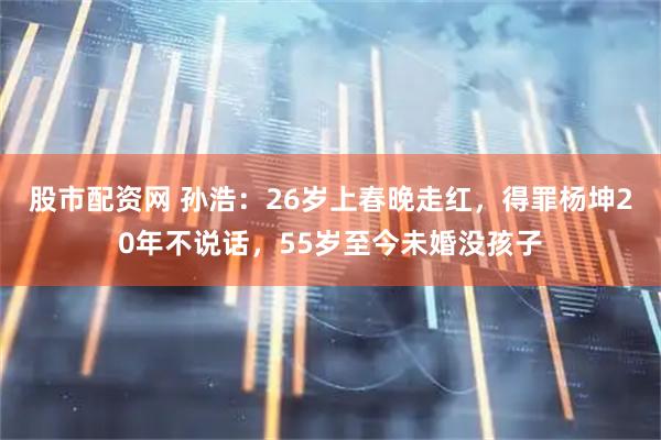 股市配资网 孙浩：26岁上春晚走红，得罪杨坤20年不说话，55岁至今未婚没孩子