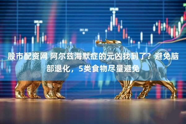 股市配资网 阿尔兹海默症的元凶找到了？避免脑部退化，5类食物尽量避免