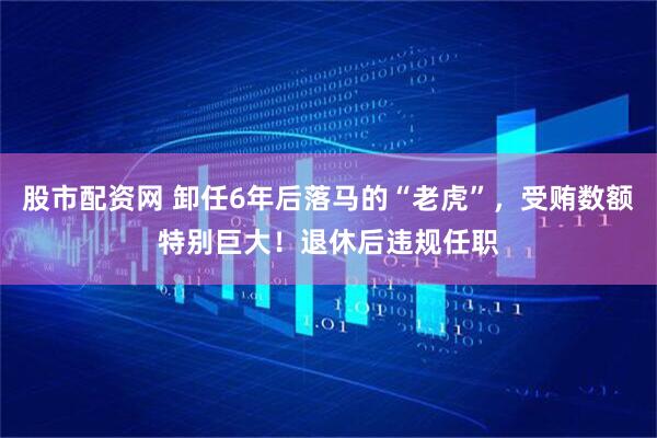 股市配资网 卸任6年后落马的“老虎”，受贿数额特别巨大！退休后违规任职