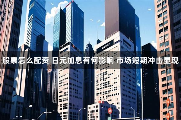股票怎么配资 日元加息有何影响 市场短期冲击显现