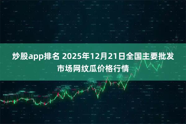 炒股app排名 2025年12月21日全国主要批发市场网纹瓜价格行情